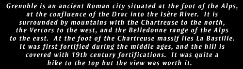 Grenoble is an ancient Roman city situated at the foot of the Alps, at the confluence of the Drac into the Isre River.  It is surrounded by mountains with the Chartreuse to the north, the Vercors to the west, and the Belledonne range of the Alps to the east.  At the foot of the Chartreuse massif lies La Bastille. It was first fortified during the middle ages, and the hill is covered with 19th century fortifications.  It was quite a hike to the top but the view was worth it.